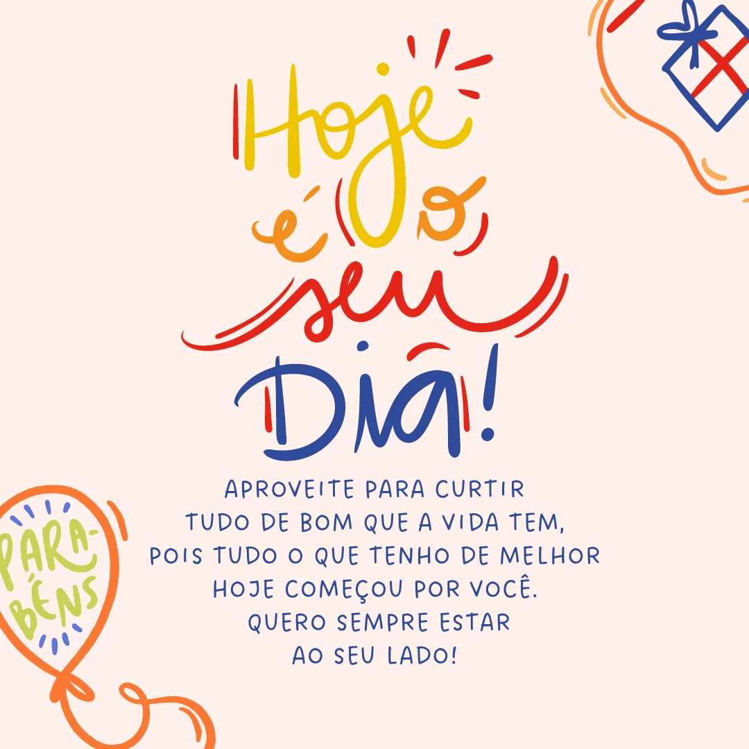 Hoje é o seu dia! Aproveite para curtir tudo de bom que a vida tem, pois tudo o que tenho de melhor hoje começou por você. Divirta-se com as pessoas que te querem bem e viva com intensidade toda a alegria desta data como eu. Quero sempre estar ao seu lado! Parabéns.