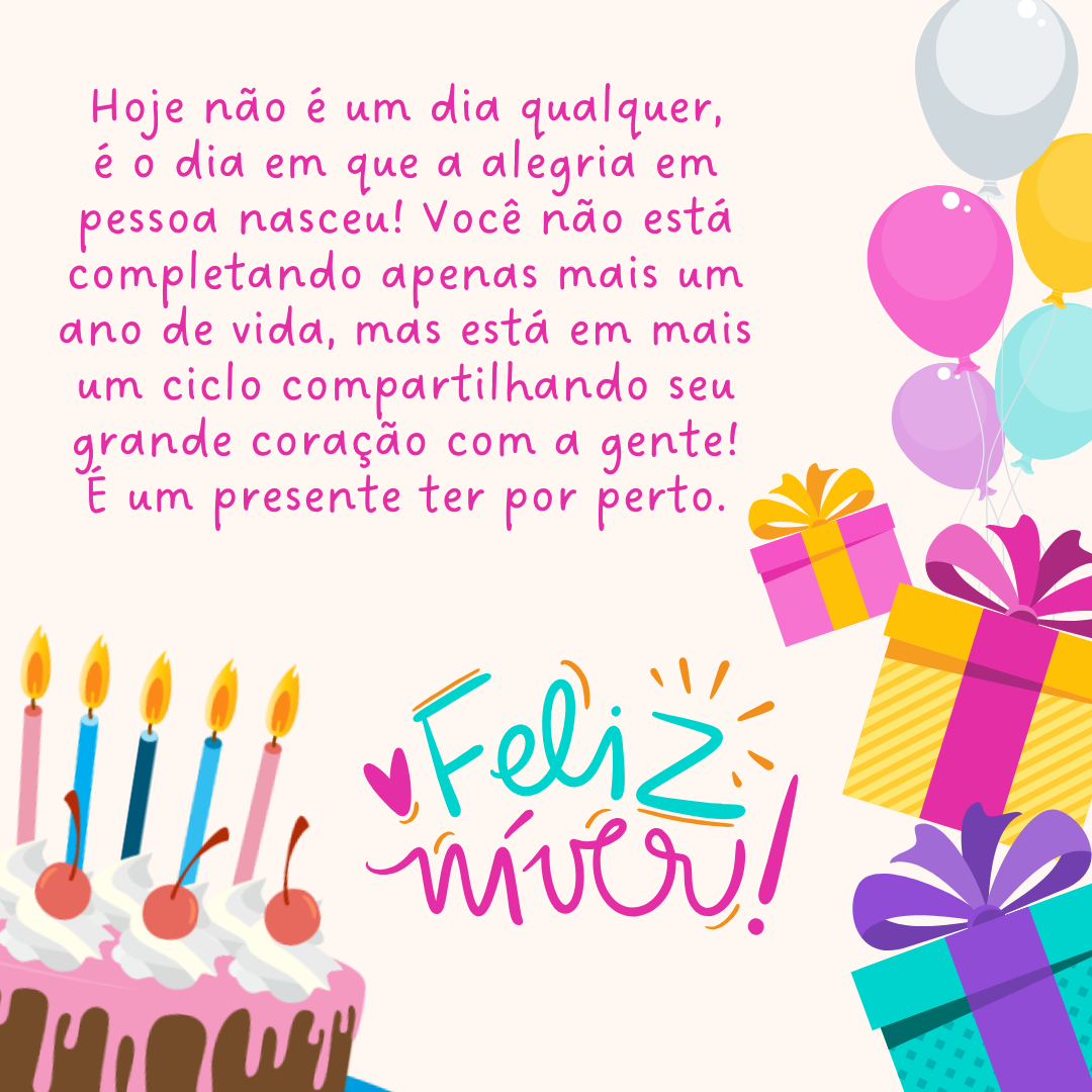 Hoje não é um dia qualquer, é o dia em que a alegria em pessoa nasceu! Você não está completando apenas mais um ano de vida, mas está em mais um ciclo compartilhando seu grande coração com a gente! É um presente ter por perto. Feliz aniversário!