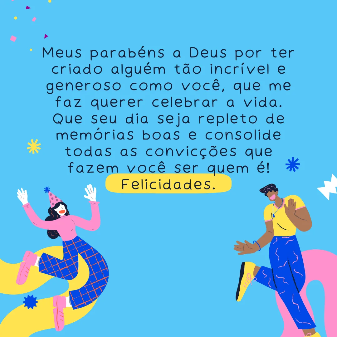 Meus parabéns a Deus por ter criado alguém tão incrível e generoso como você, que me faz querer celebrar a vida. Que seu dia seja repleto de memórias boas e consolide todas as convicções que fazem você ser quem é! Felicidades.