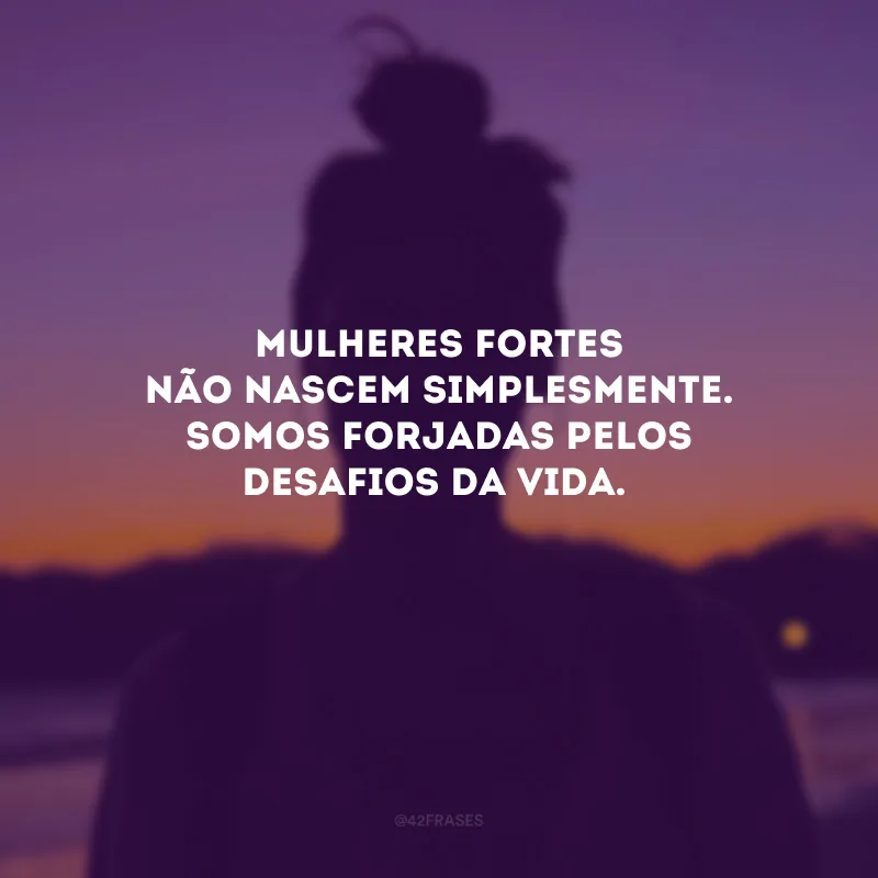 Mulheres fortes não nascem simplesmente. Somos forjadas pelos desafios da vida.
