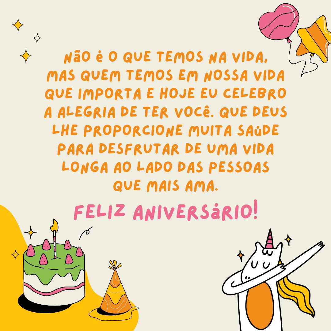 Não é o que temos na vida, mas quem temos em nossa vida que importa e hoje eu celebro a alegria de ter você. Que Deus lhe proporcione muita saúde para desfrutar de uma vida longa ao lado das pessoas que mais ama. Feliz aniversário!
