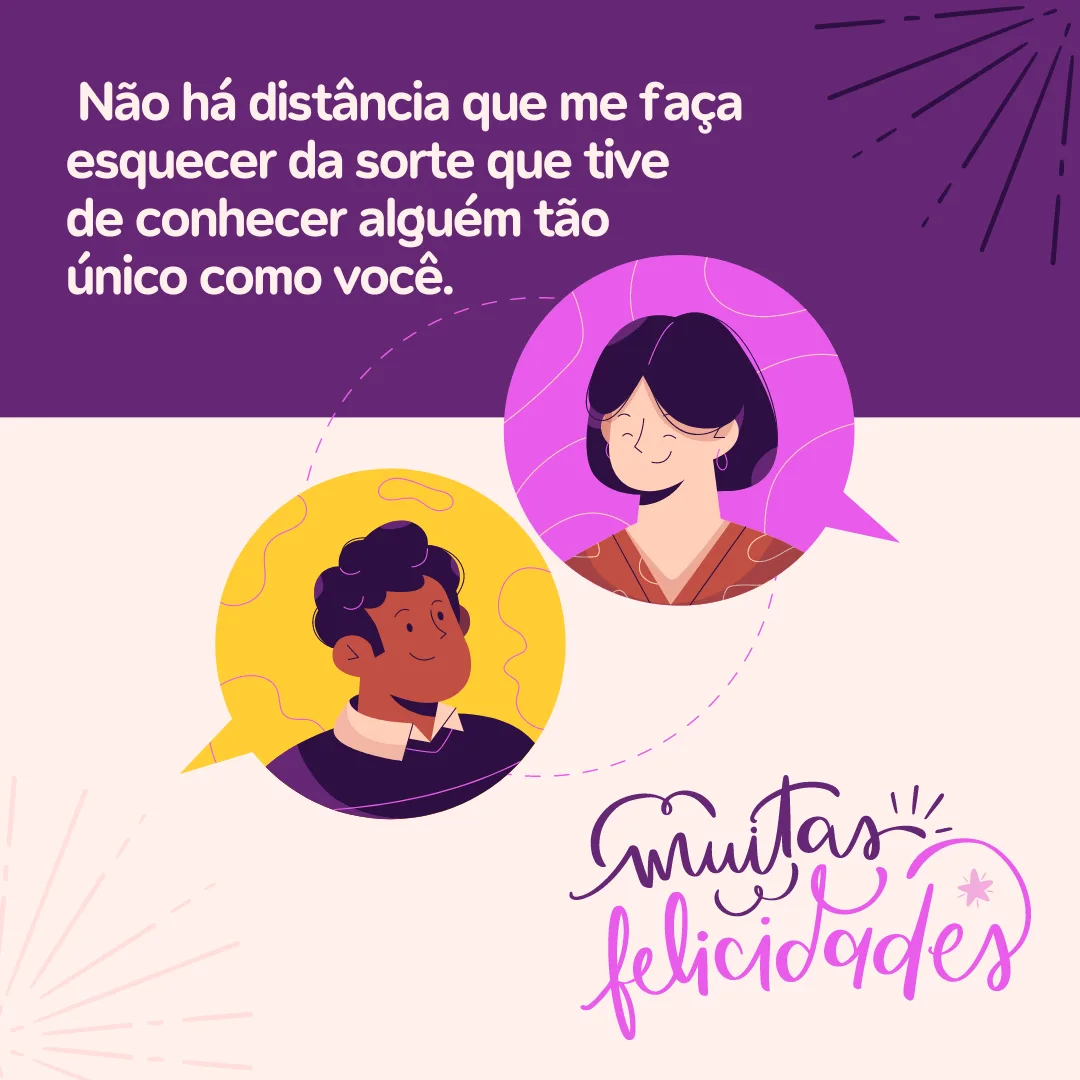Parabéns pelo seu dia! Mesmo longe, quero te enviar meu carinho e te lembrar que sempre estarei aqui por você. Não há distância que me faça esquecer da sorte que tive de conhecer alguém tão único como você. Muitas felicidades!