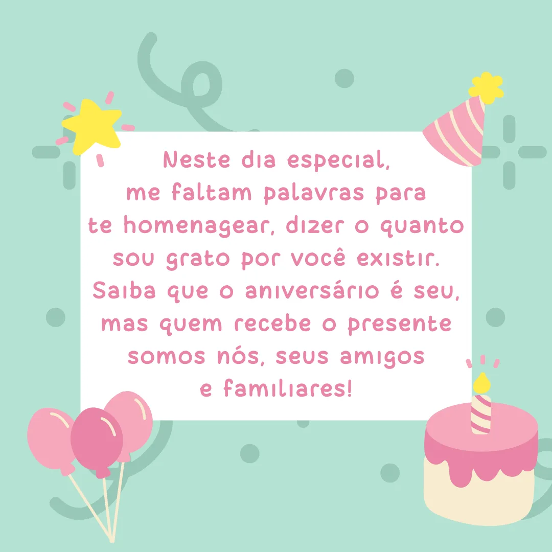 Neste dia especial, me faltam palavras para te homenagear, dizer o quanto sou grato por você existir. Saiba que o aniversário é seu, mas quem recebe o presente somos nós, seus amigos e familiares!