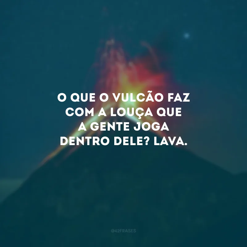 O que o vulcão faz com a louça que a gente joga dentro dele? Lava.