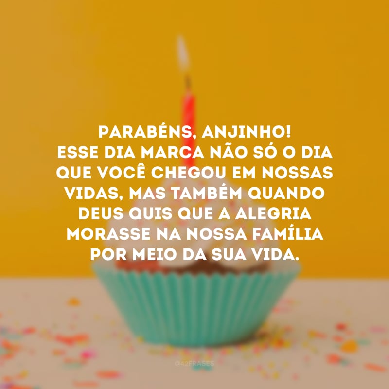 Parabéns, anjinho! Esse dia marca não só o dia que você chegou em nossas vidas, mas também quando Deus quis que a alegria morasse na nossa família por meio da sua vida.
