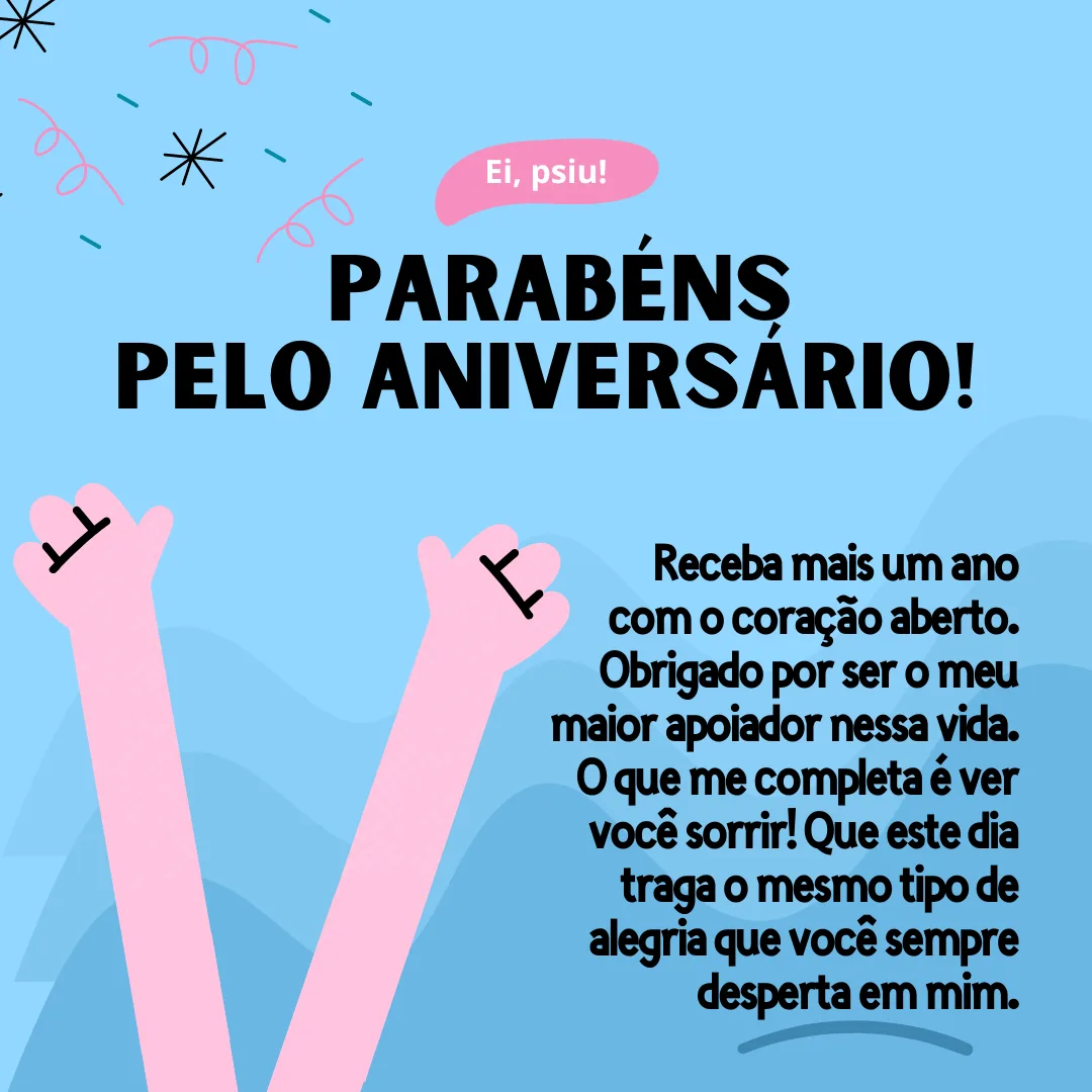 Receba mais um ano com o coração aberto. Parabéns pelo aniversário! Obrigado por ser o meu maior apoiador nessa vida. O que me completa é ver você sorrir! Que este dia traga o mesmo tipo de alegria que você sempre desperta em mim.