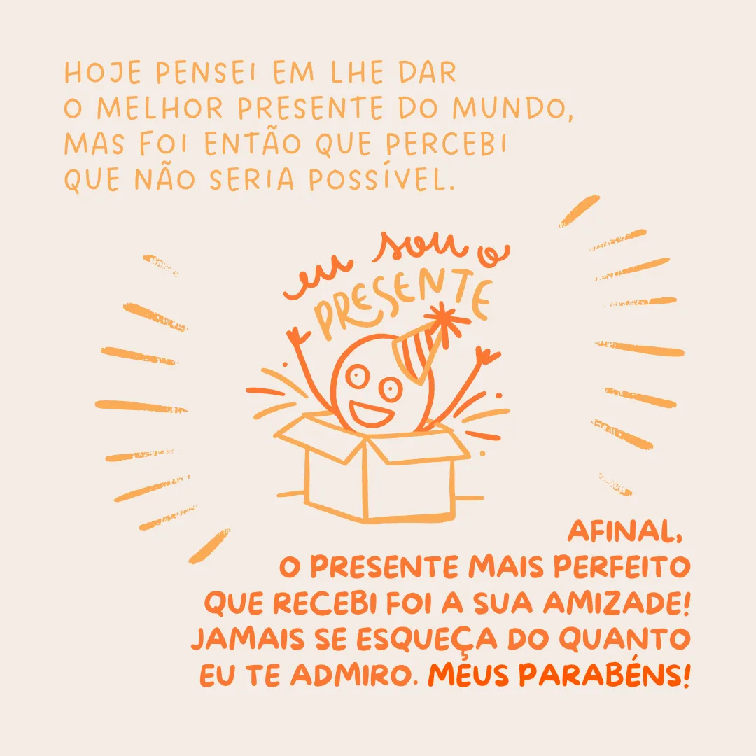 No seu aniversário, pensei em lhe dar o melhor presente do mundo, mas foi então que percebi que não seria possível. Afinal, o presente mais perfeito que recebi foi a sua amizade! Jamais se esqueça do quanto eu te admiro. Meus parabéns!
