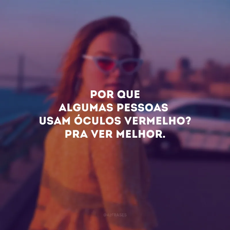 Por que algumas pessoas usam óculos vermelho? Pra ver melhor. 