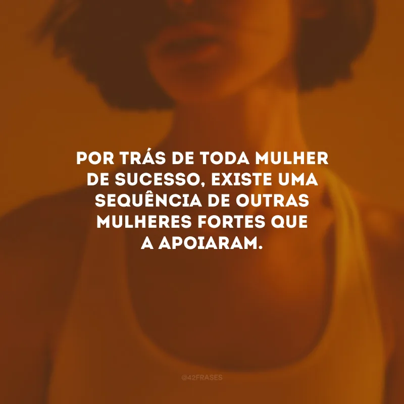 Por trás de toda mulher de sucesso, existe uma sequência de outras mulheres fortes que a apoiaram.
