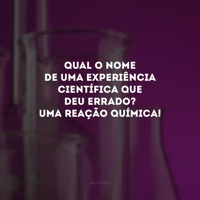 Qual o nome de uma experiência científica que deu errado? Uma reação química! 