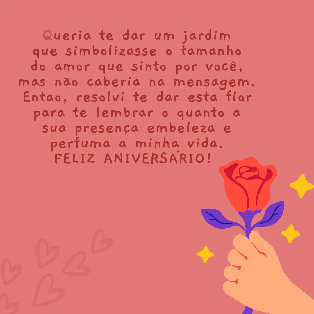 Queria te dar um jardim que simbolizasse o tamanho do amor que sinto por você, mas não caberia nesta mensagem. Então, resolvi te dar esta flor para te lembrar o quanto a sua presença embeleza e perfuma a minha vida. Feliz aniversário!