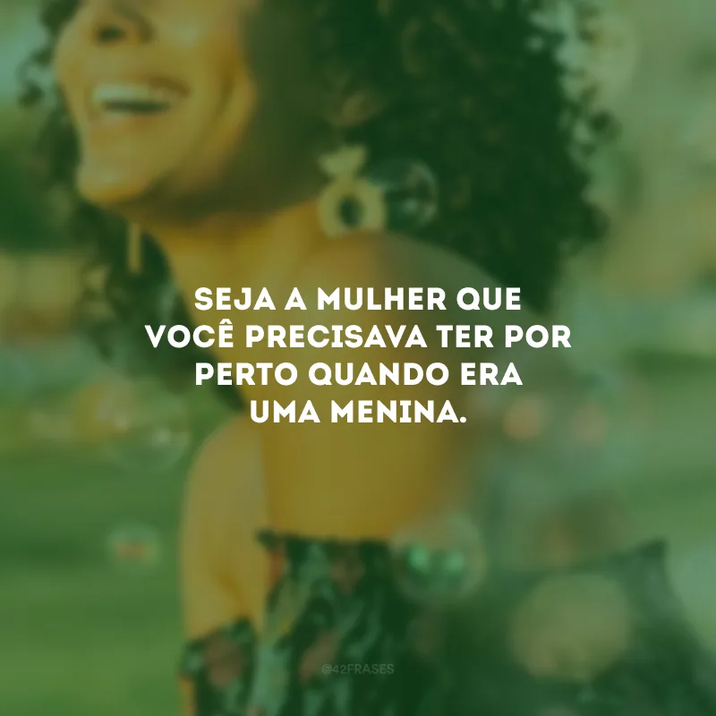 Seja a mulher que você precisava ter por perto quando era uma menina. 