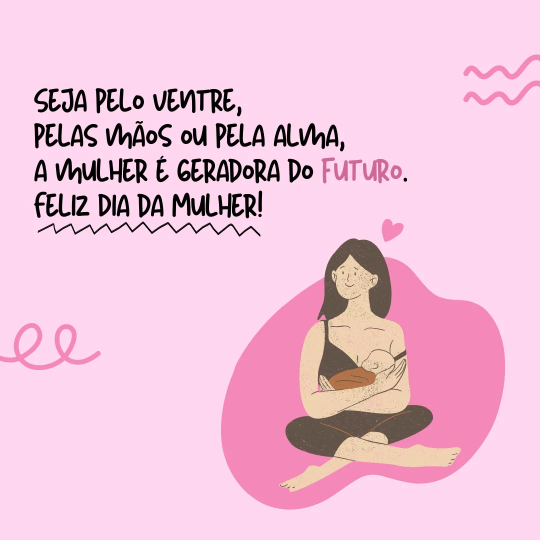 Seja pelo ventre, pelas mãos ou pela alma, a mulher é a força geradora do futuro. Feliz Dia da Mulher!