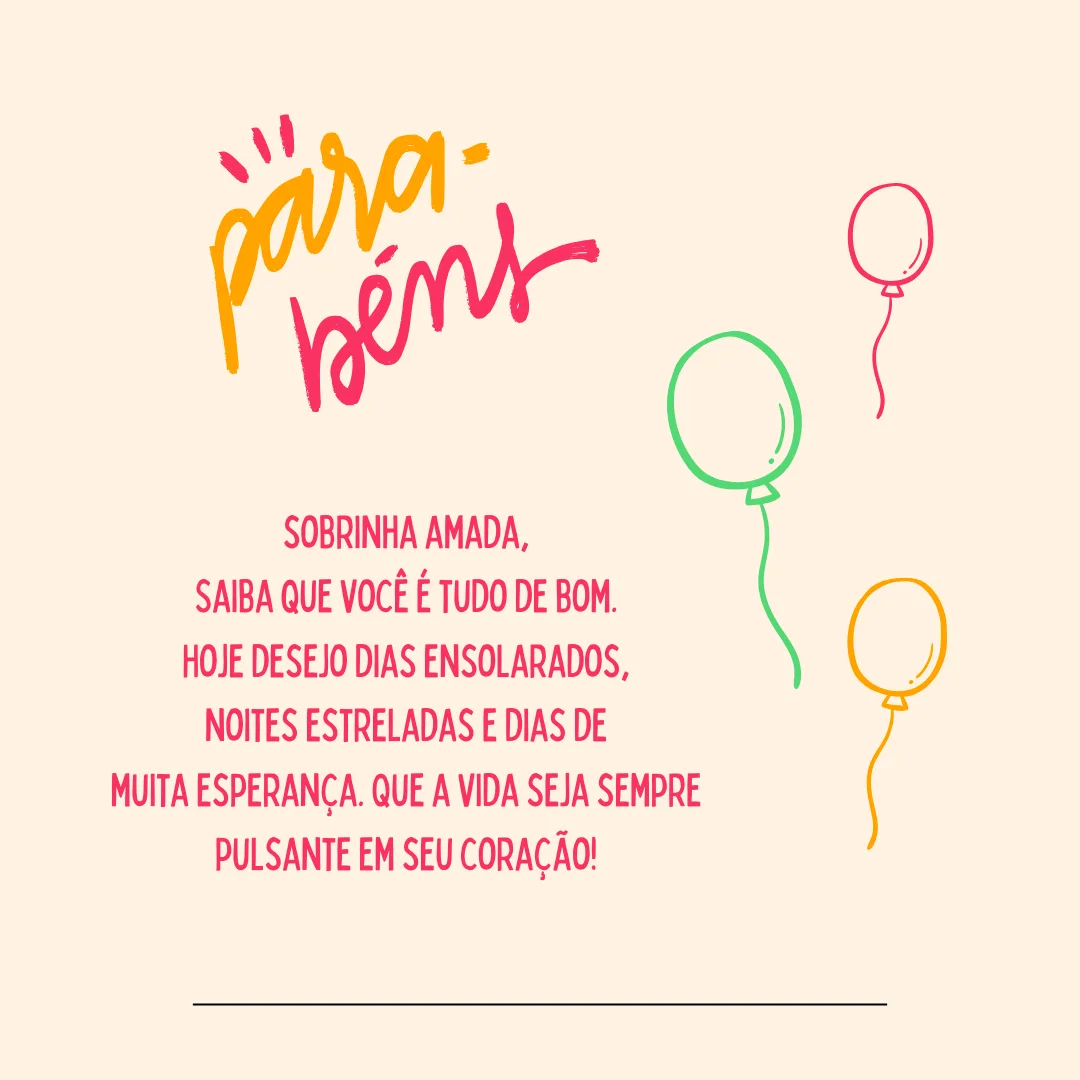 Feliz aniversário, sobrinha amada! Saiba que você é tudo de bom. Hoje desejo dias ensolarados, noites estreladas e dias de muita esperança. Que a vida seja sempre pulsante em seu coração!