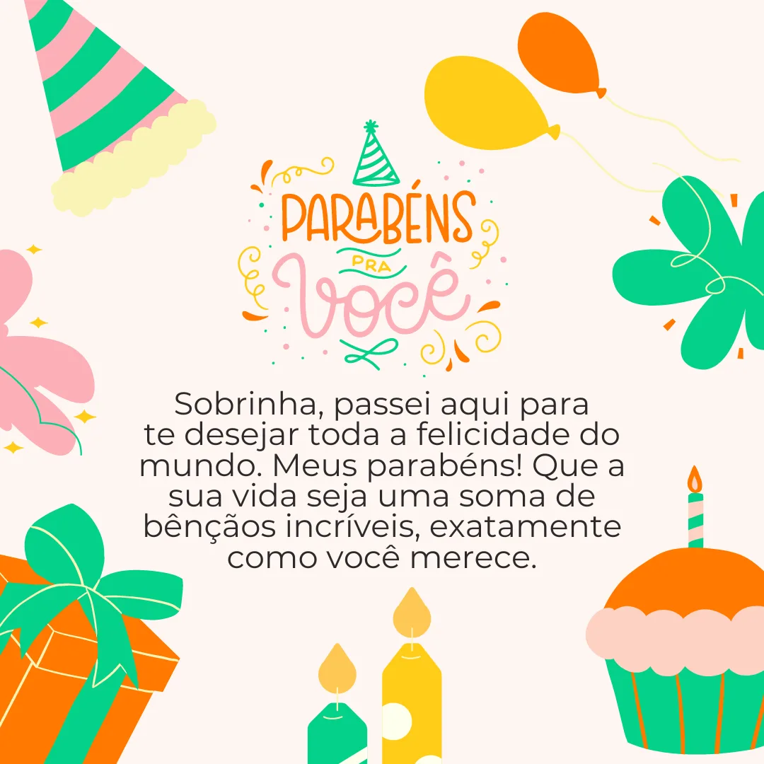 Sobrinha, passei aqui para te desejar toda a felicidade do mundo. Meus parabéns! Que a sua vida seja uma soma de bênçãos incríveis, exatamente como você merece. Saiba que sou muito feliz por ter você na família!