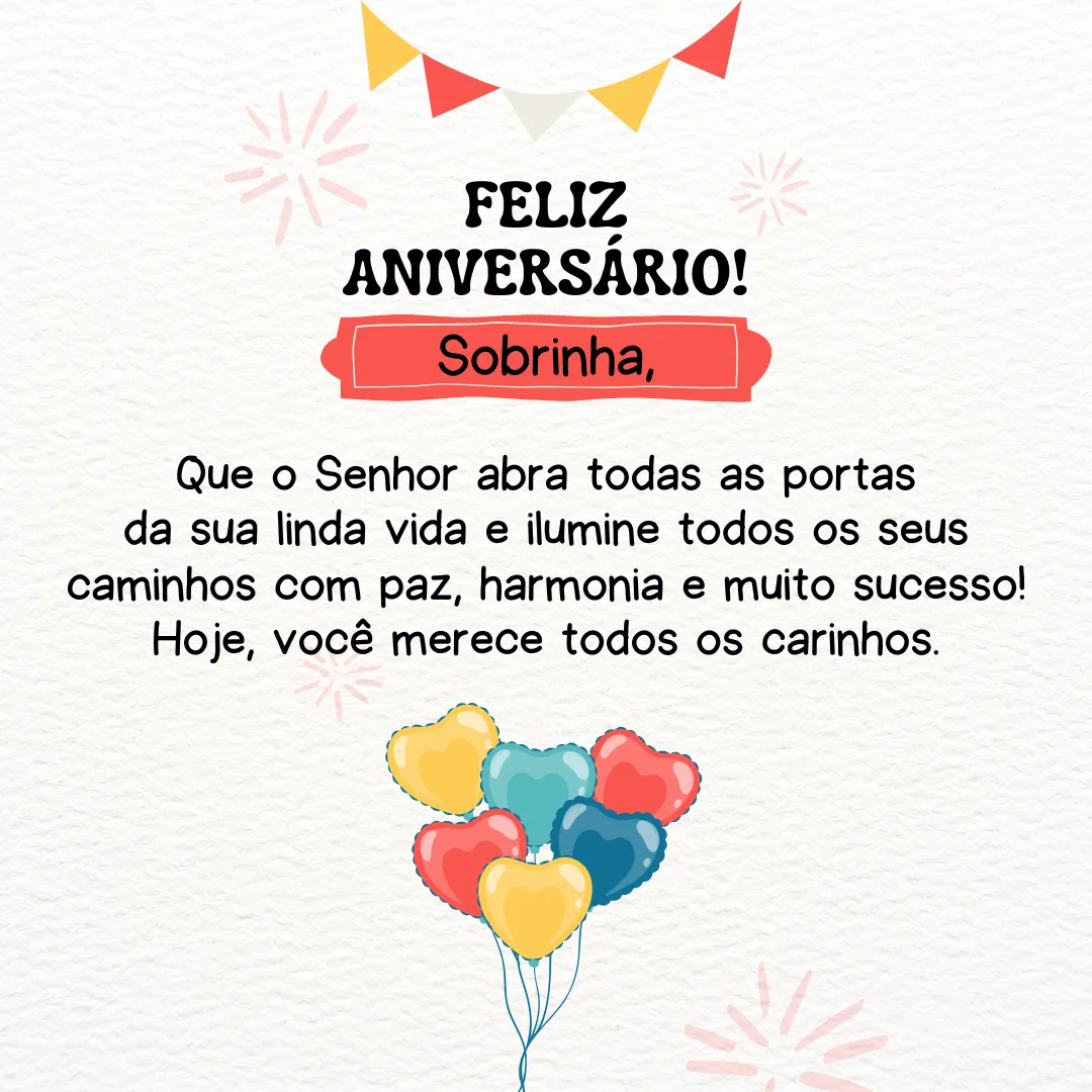 Parabéns, sobrinha! Tenha um feliz aniversário. Que o Senhor abra todas as portas da sua linda vida e ilumine todos os seus caminhos com paz, harmonia e muito sucesso! Hoje, você merece todos os carinhos.