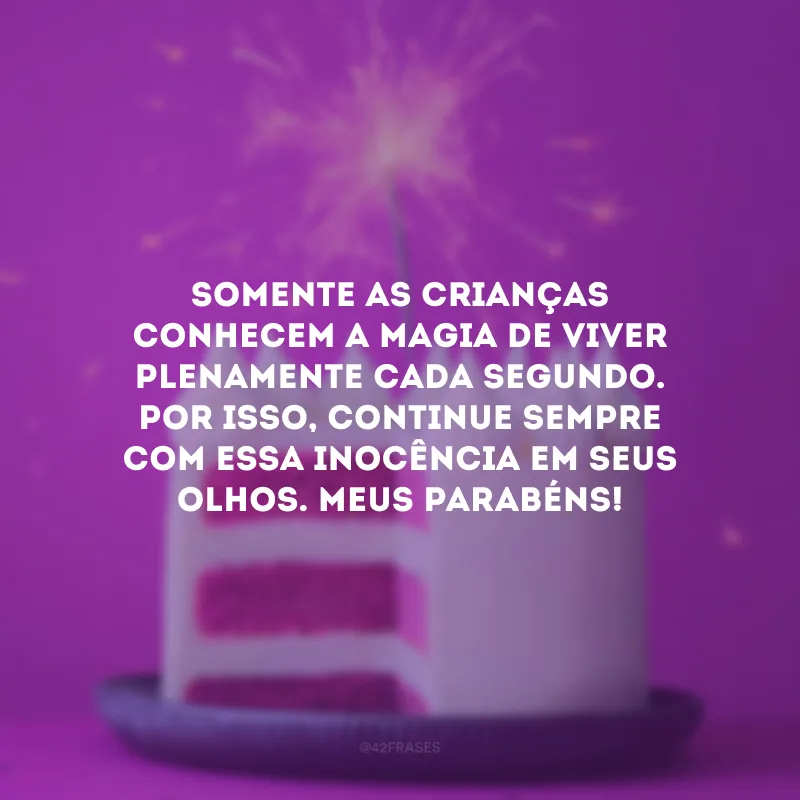 Somente as crianças conhecem a magia de viver plenamente cada segundo. Por isso, continue sempre com essa inocência em seus olhos. Meus parabéns!