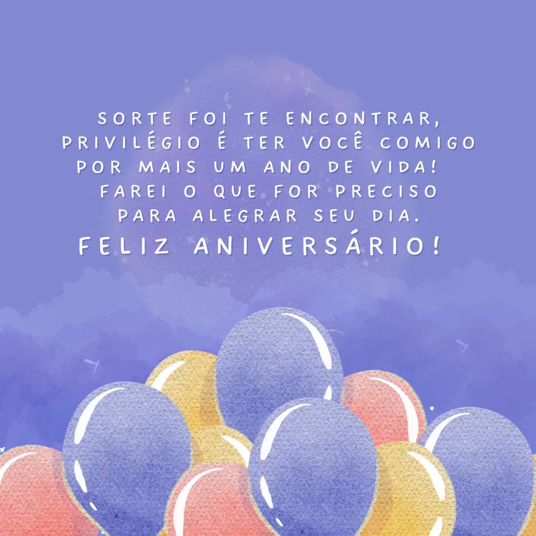 Sorte foi te encontrar, privilégio é ter você comigo por mais um ano de vida! Meu objetivo é manter um sorriso em seu rosto e, quando ele desaparecer, farei o que for preciso para alegrar seu dia. Feliz aniversário! Que todos os seus sonhos se realizem. 