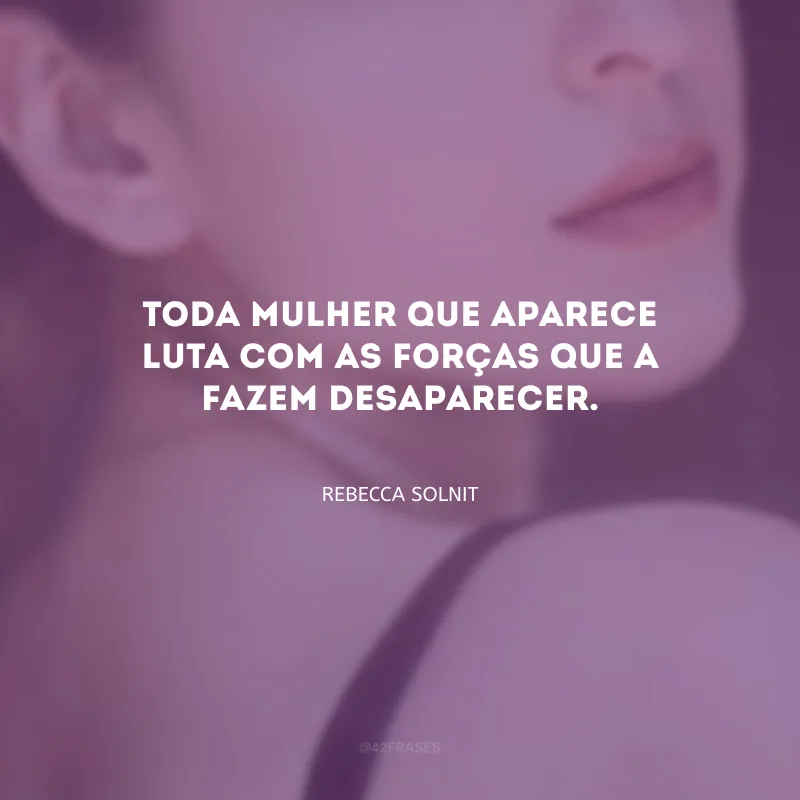 Toda mulher que aparece luta com as forças que a fazem desaparecer.

