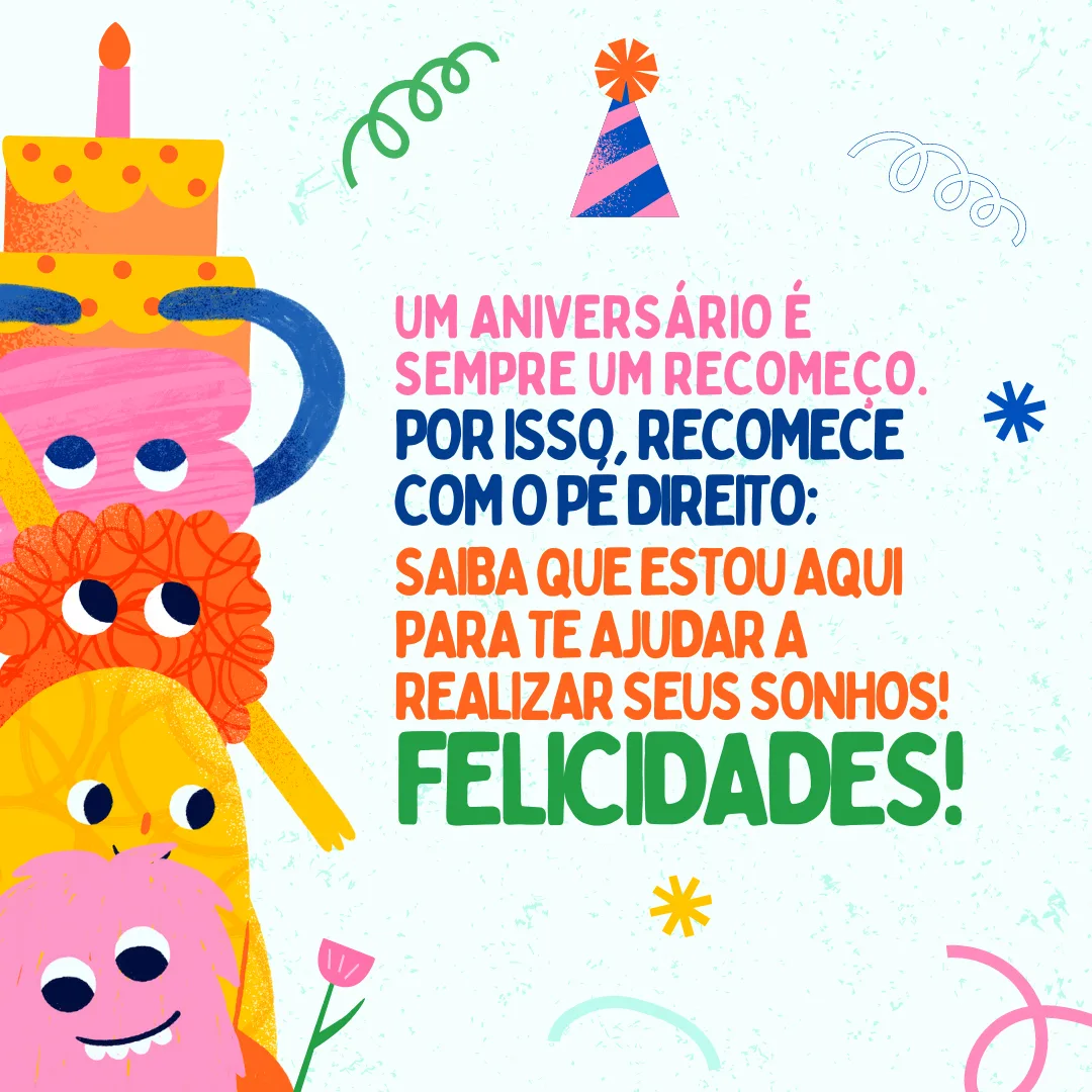 Um aniversário é sempre um recomeço. Por isso, recomece com o pé direito e, assim como fez comigo, saiba que estou aqui para te ajudar a realizar seus sonhos! Felicidades. Que a sua vida seja repleta de conquistas!