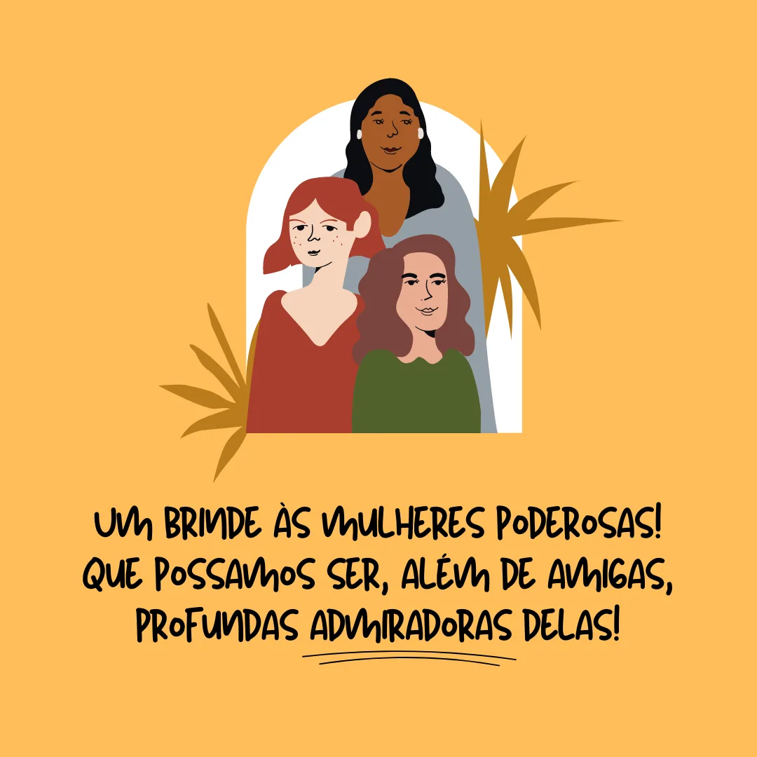 Um brinde às mulheres poderosas! Que possamos ser, além de amigas, profundas admiradoras delas.