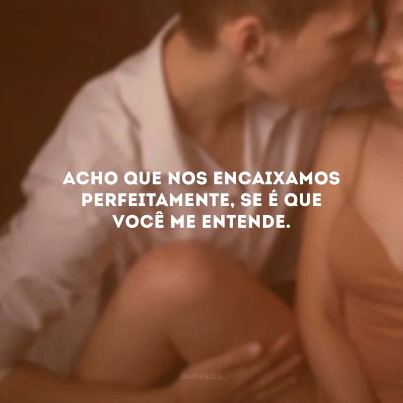 Acho que nos encaixamos perfeitamente, se é que você me entende.