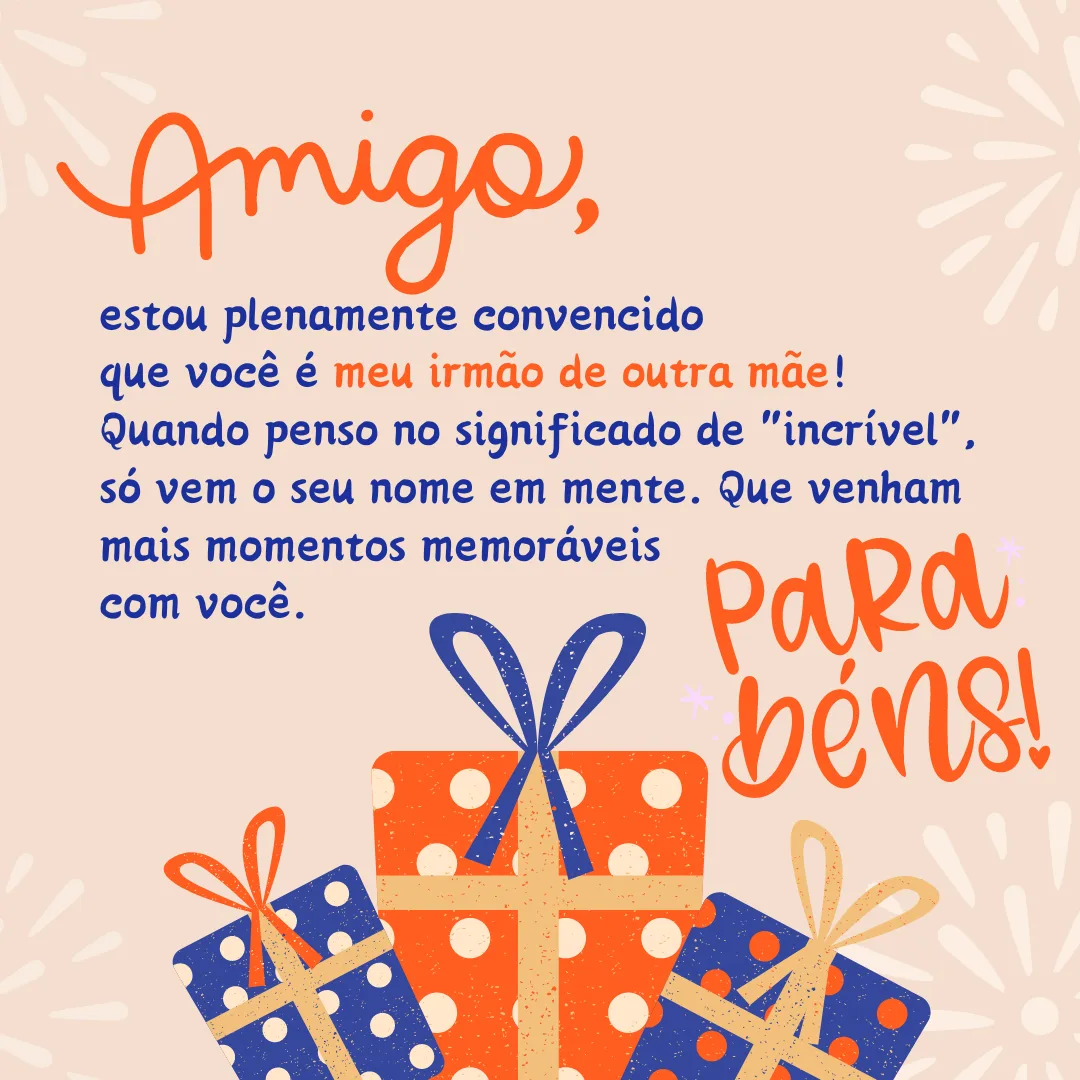 Amigo, estou plenamente convencido que você é meu irmão de outra mãe! Quando penso no significado de \"incrível\", só vem o seu nome em mente. Que venham mais momentos memoráveis com você. Parabéns!