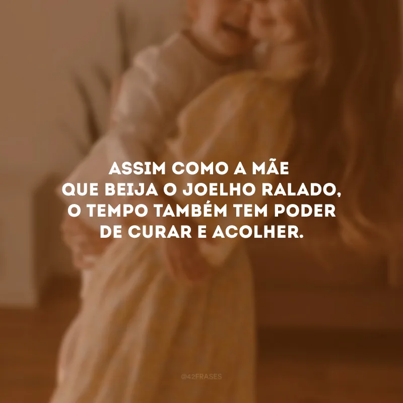 Assim como a mãe que beija o joelho ralado, o tempo também tem poder de curar e acolher. 