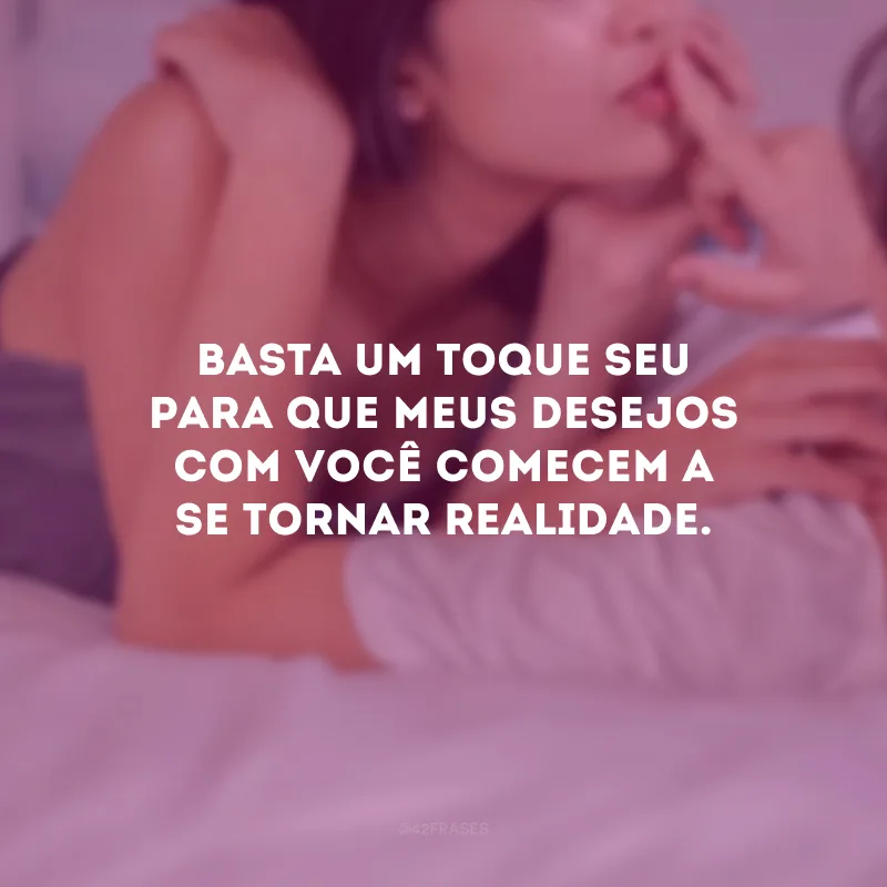 Basta um toque seu para que meus desejos com você comecem a se tornar realidade.