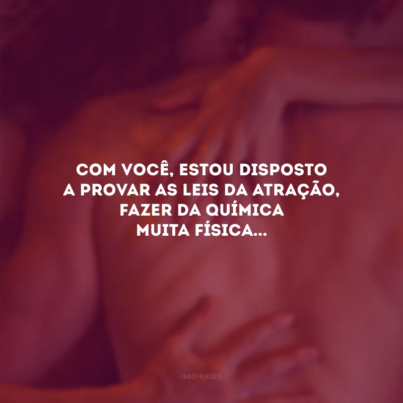 Com você, estou disposto a provar as leis da atração, fazer da química muita física... 