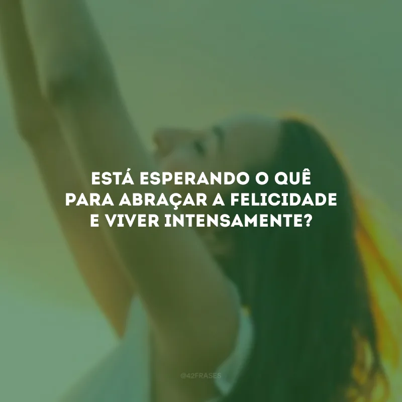 Está esperando o quê para abraçar a felicidade e viver intensamente?
