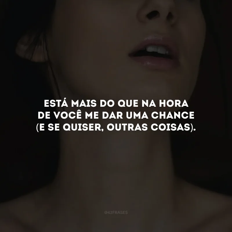 Está mais do que na hora de você me dar uma chance (e se quiser, outras coisas).