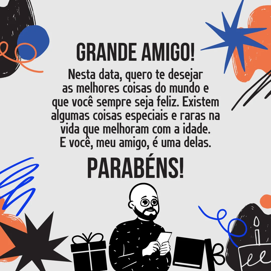 Grande amigo! Nesta data, quero te desejar as melhores coisas do mundo e que você sempre seja feliz.  Existem algumas coisas especiais e raras na vida que melhoram com a idade. E você, meu amigo, é uma delas. Parabéns!