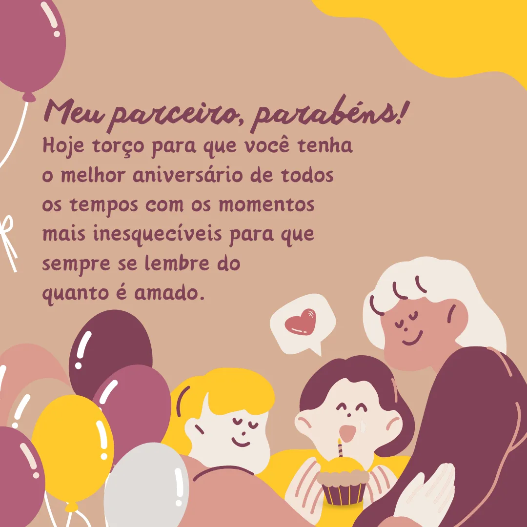 Meu parceiro, parabéns! Hoje torço para que você tenha o melhor aniversário de todos os tempos com os momentos mais inesquecíveis para que sempre se lembre do quanto é amado. Muitas felicidades!
