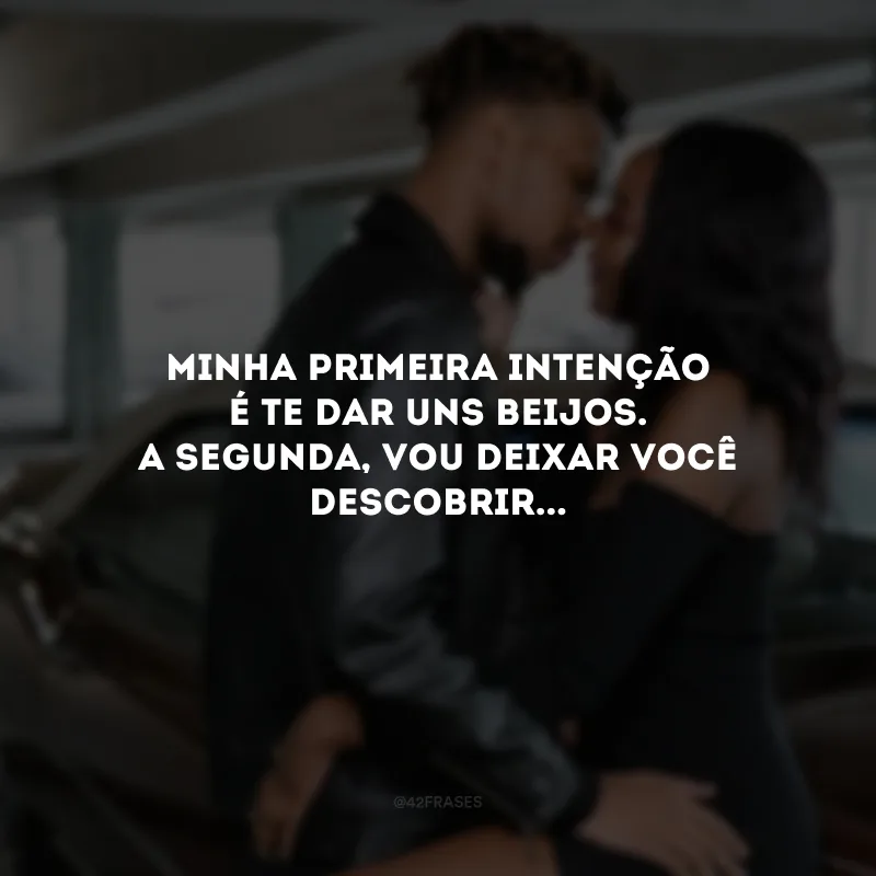 Minha primeira intenção é te dar uns beijos. A segunda, vou deixar você descobrir...