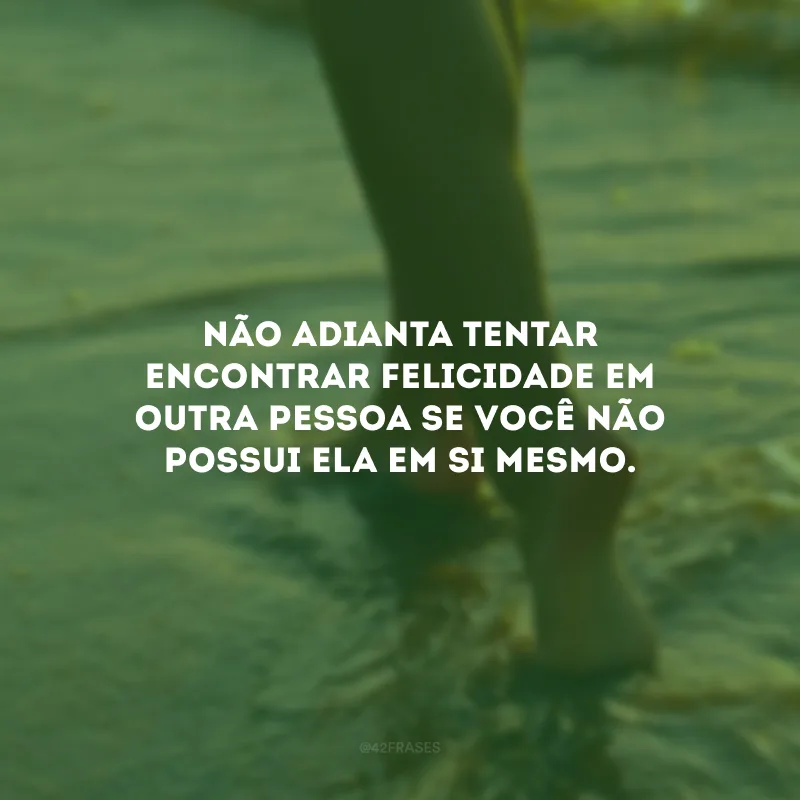 Não adianta tentar encontrar felicidade em outra pessoa se você não possui ela em si mesmo.
