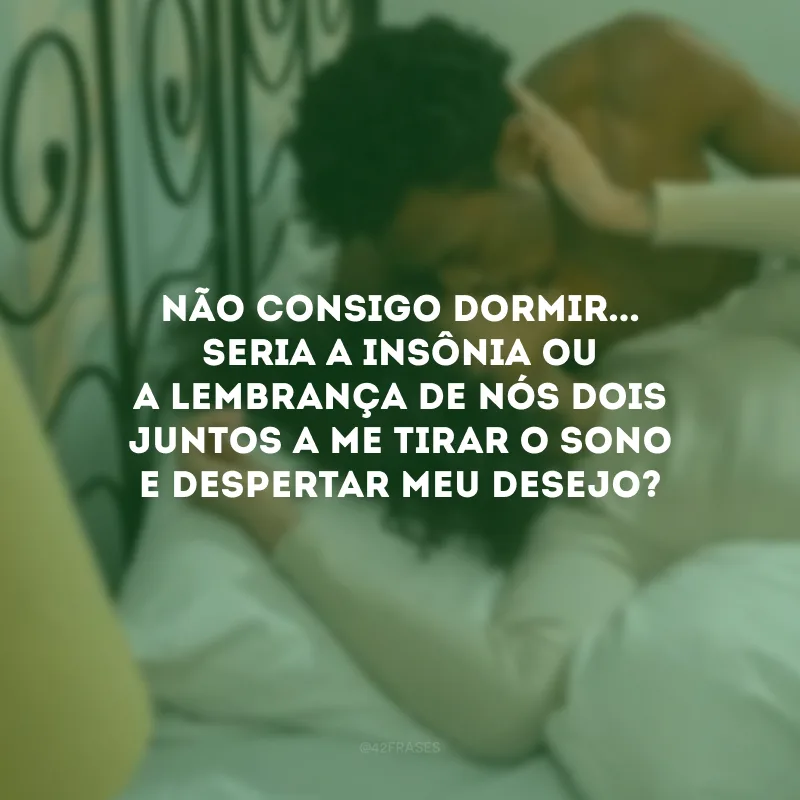 Não consigo dormir... Seria a insônia ou a lembrança de nós dois juntos a me tirar o sono e despertar meu desejo?
