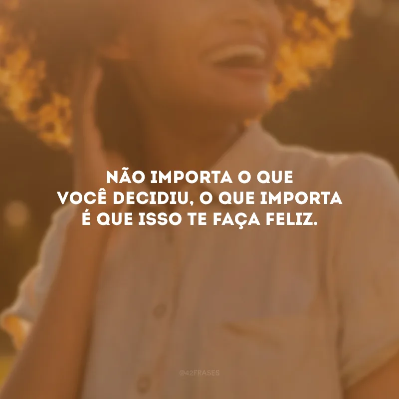 Não importa o que você decidiu, o que importa é que isso te faça feliz.
