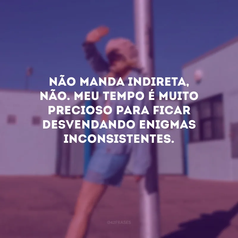 Não manda indireta, não. Meu tempo é muito precioso para ficar desvendando enigmas inconsistentes.  