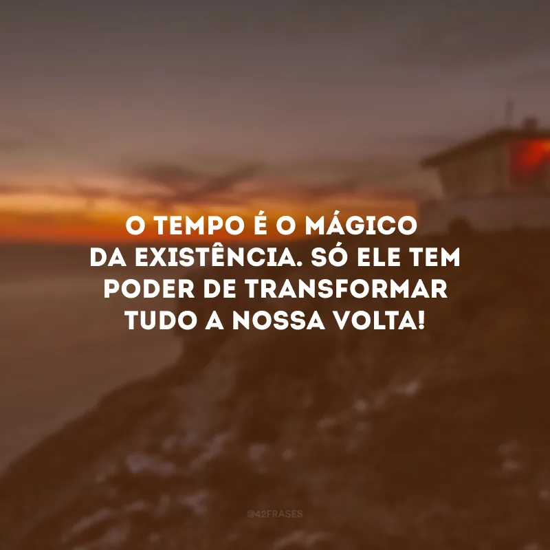 O tempo é o mágico da existência. Só ele tem poder de transformar tudo a nossa volta! 