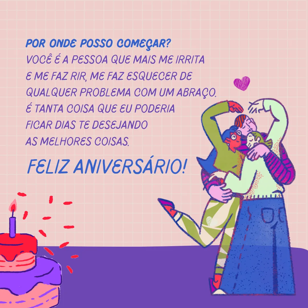 Por onde posso começar? Você é a pessoa que mais me irrita e me faz rir, me faz esquecer de qualquer problema com um abraço. É tanta coisa que eu poderia ficar dias te desejando as melhores coisas. Feliz aniversário!