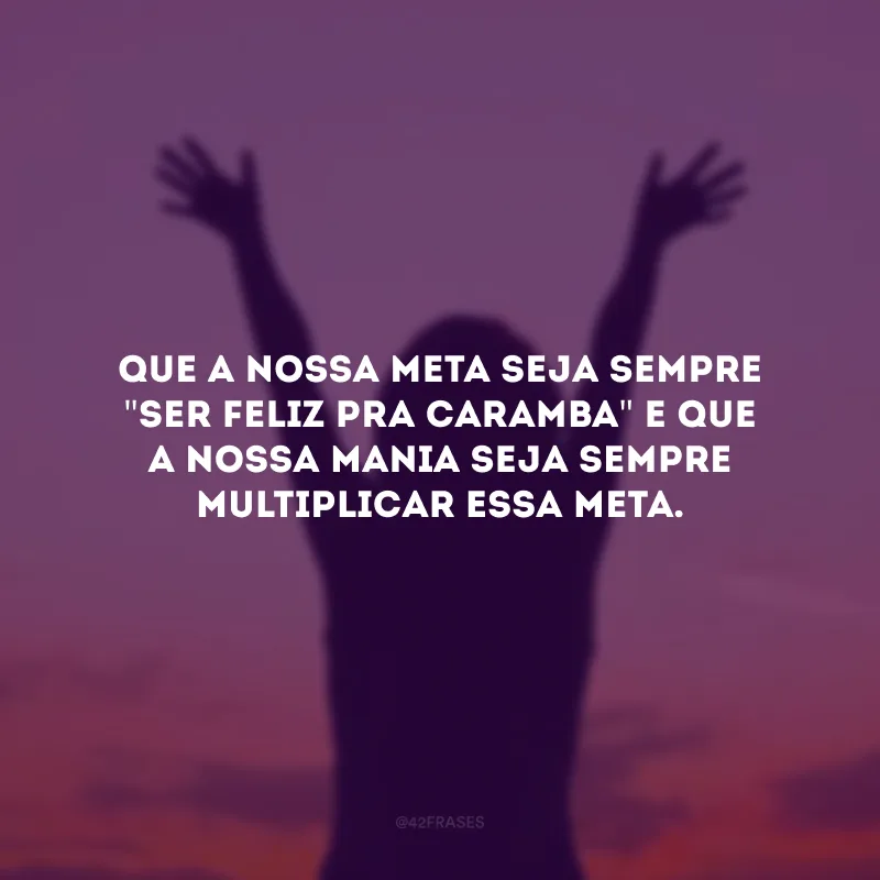 Que a nossa meta seja sempre \"ser feliz pra caramba\" e que a nossa mania seja sempre multiplicar essa meta.
