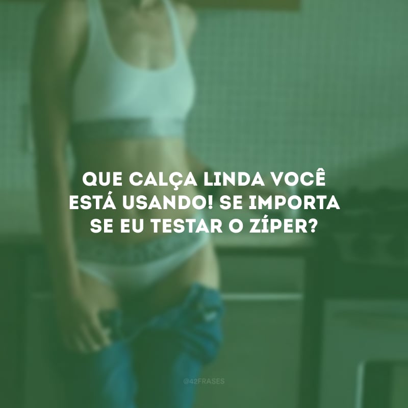 Que calça linda você está usando! Se importa se eu testar o zíper?