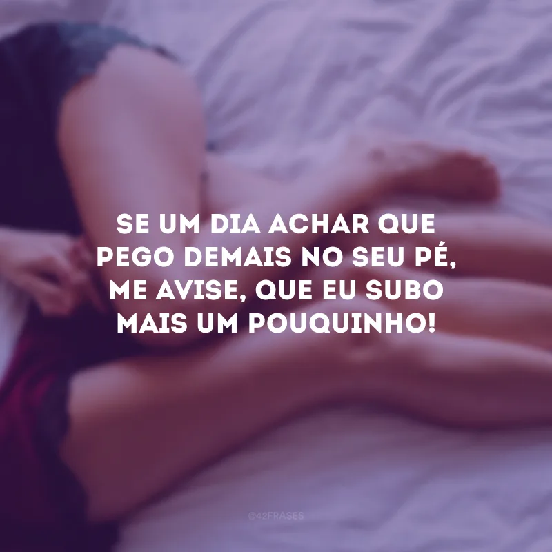 Se um dia achar que pego demais no seu pé, me avise, que eu subo mais um pouquinho!