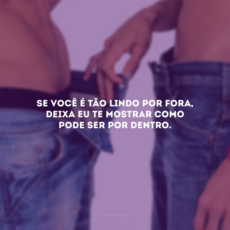 Se você é tão lindo por fora, deixa eu te mostrar como pode ser por dentro.