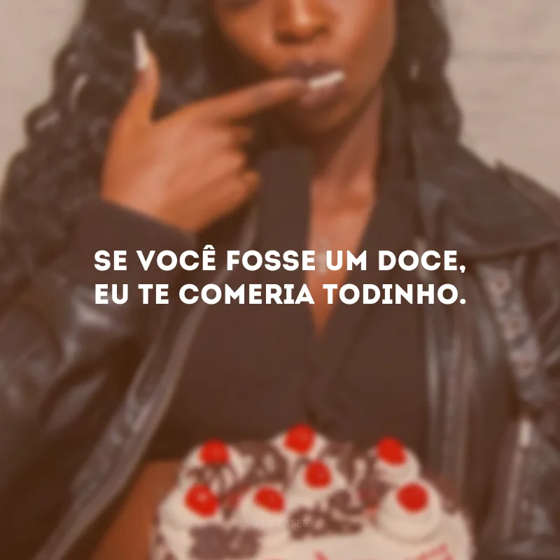 Se você fosse um doce, eu te comeria todinho.