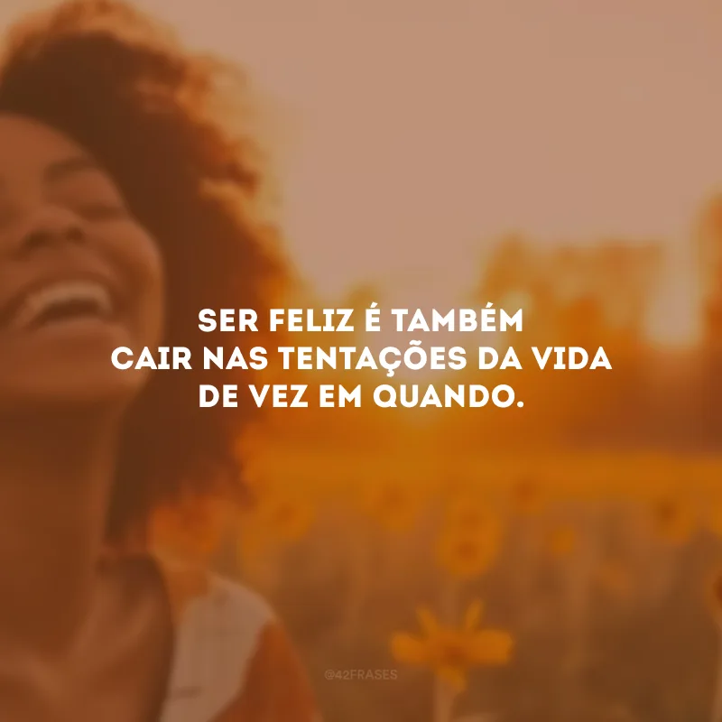 Ser feliz é também cair nas tentações da vida de vez em quando.
