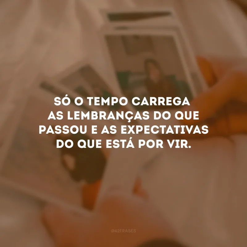 Só o tempo carrega as lembranças do que passou e as expectativas do que está por vir. 