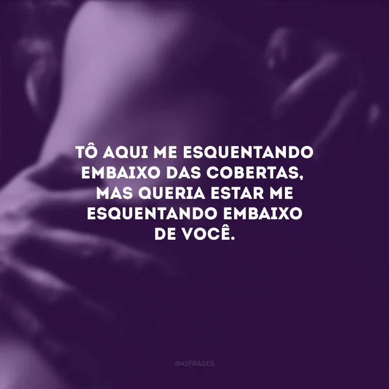 Tô aqui me esquentando embaixo das cobertas, mas queria estar me esquentando embaixo de você.