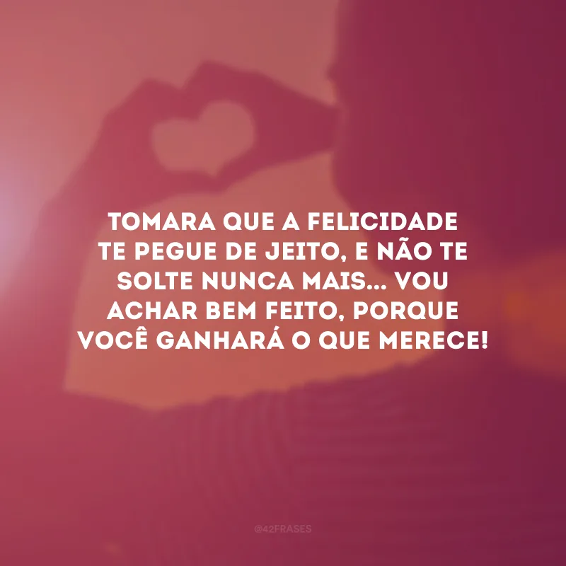 Tomara que a felicidade te pegue de jeito, e não te solte nunca mais... Vou achar bem feito, porque você ganhará o que merece!
